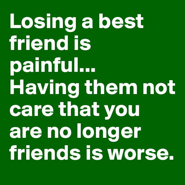 Losing a best friend is painful...
Having them not care that you are no longer friends is worse. 