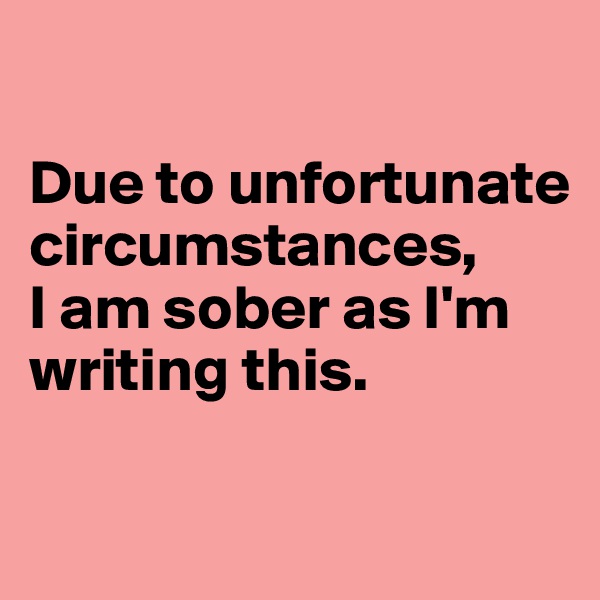 

Due to unfortunate circumstances, 
I am sober as I'm writing this.

