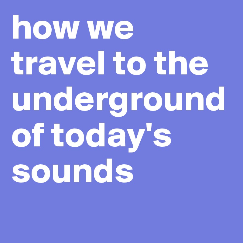 how we travel to the underground of today's sounds
