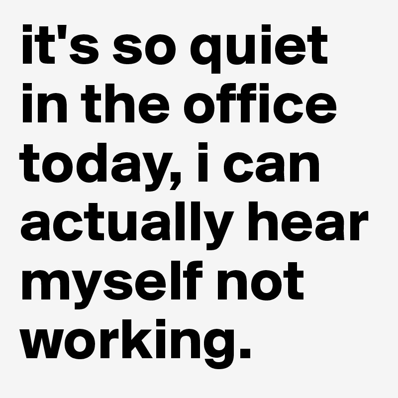 it's so quiet in the office today, i can actually hear myself not working.