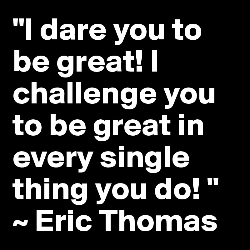 "I dare you to be great! I challenge you to be great in every single thing you do! " ~ Eric Thomas 