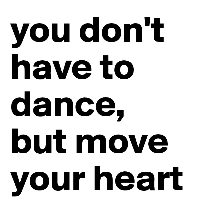 you don't have to dance, 
but move your heart