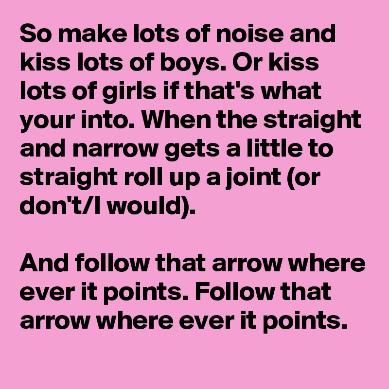 So make lots of noise and kiss lots of boys. Or kiss lots of girls if that's what your into. When the straight and narrow gets a little to straight roll up a joint (or don't/I would).

And follow that arrow where ever it points. Follow that arrow where ever it points.