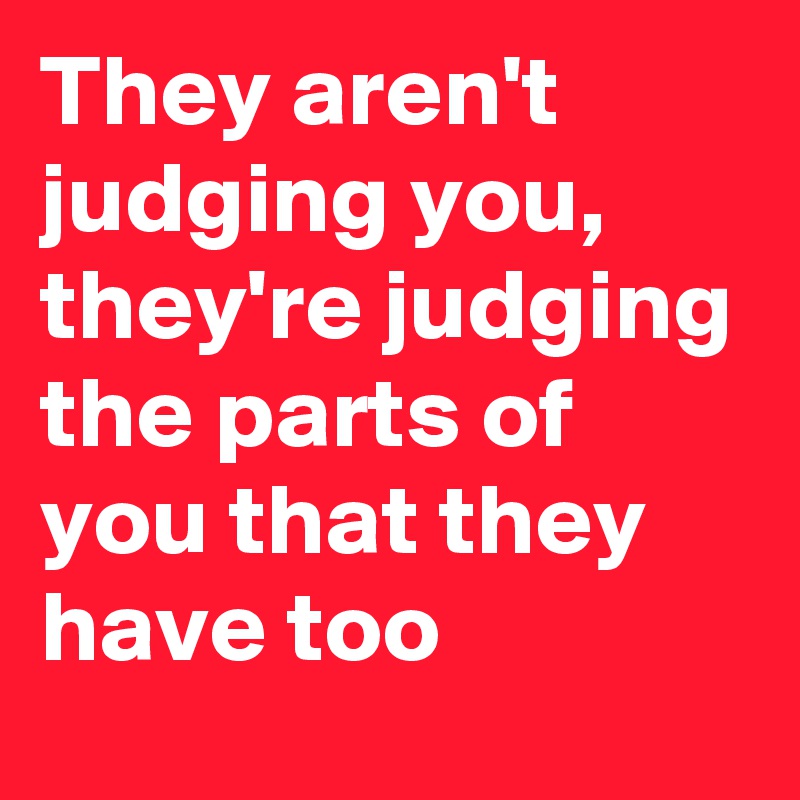 They aren't judging you, they're judging the parts of you that they have too