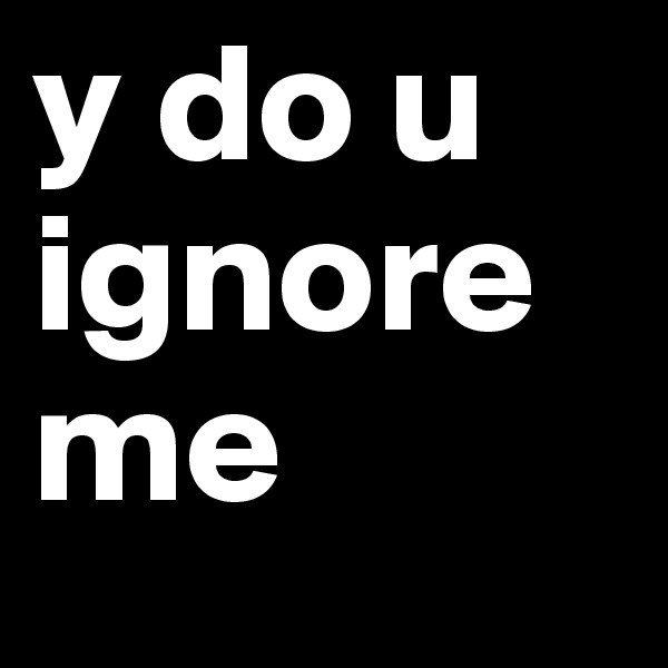 y do u ignore me