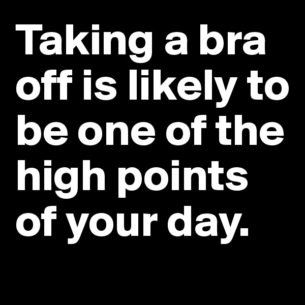 Taking a bra off is likely to be one of the high points of your day.