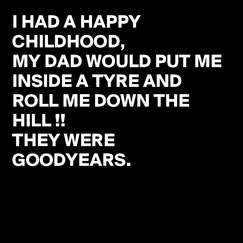I HAD A HAPPY CHILDHOOD, 
MY DAD WOULD PUT ME INSIDE A TYRE AND ROLL ME DOWN THE HILL !!
THEY WERE GOODYEARS.


 