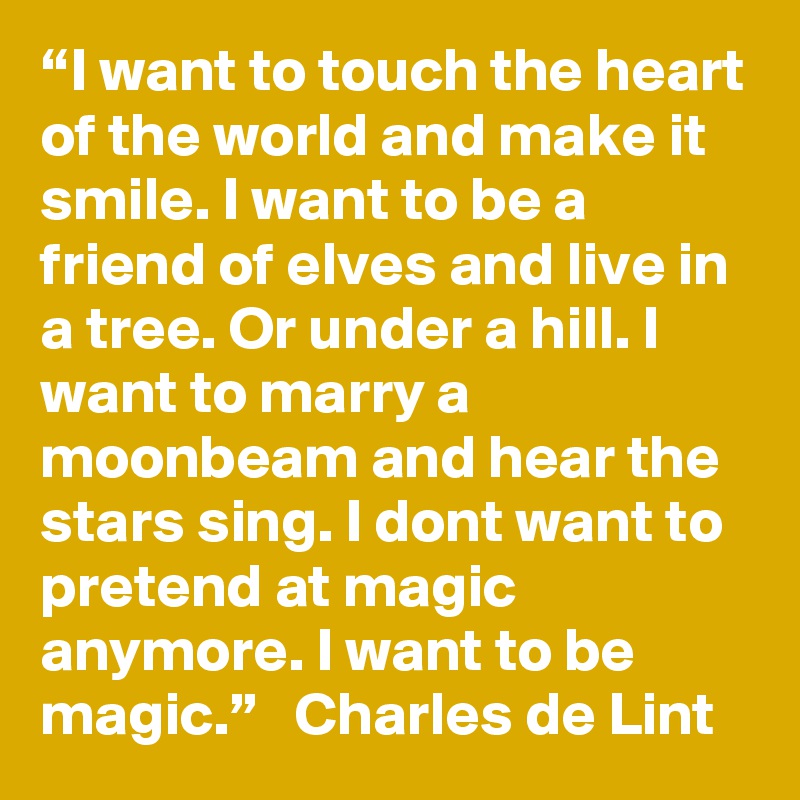 “I want to touch the heart of the world and make it smile. I want to be a friend of elves and live in a tree. Or under a hill. I want to marry a moonbeam and hear the stars sing. I dont want to pretend at magic anymore. I want to be magic.”   Charles de Lint