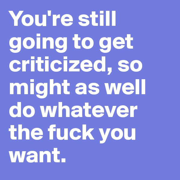 You're still going to get criticized, so might as well do whatever the fuck you want. 