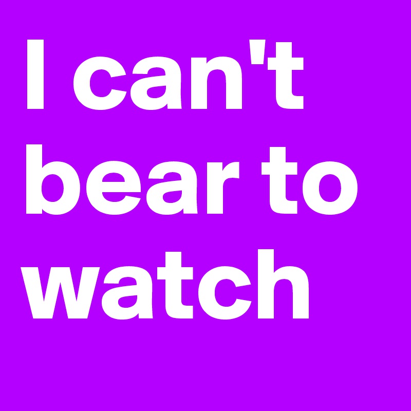 I can't bear to watch 