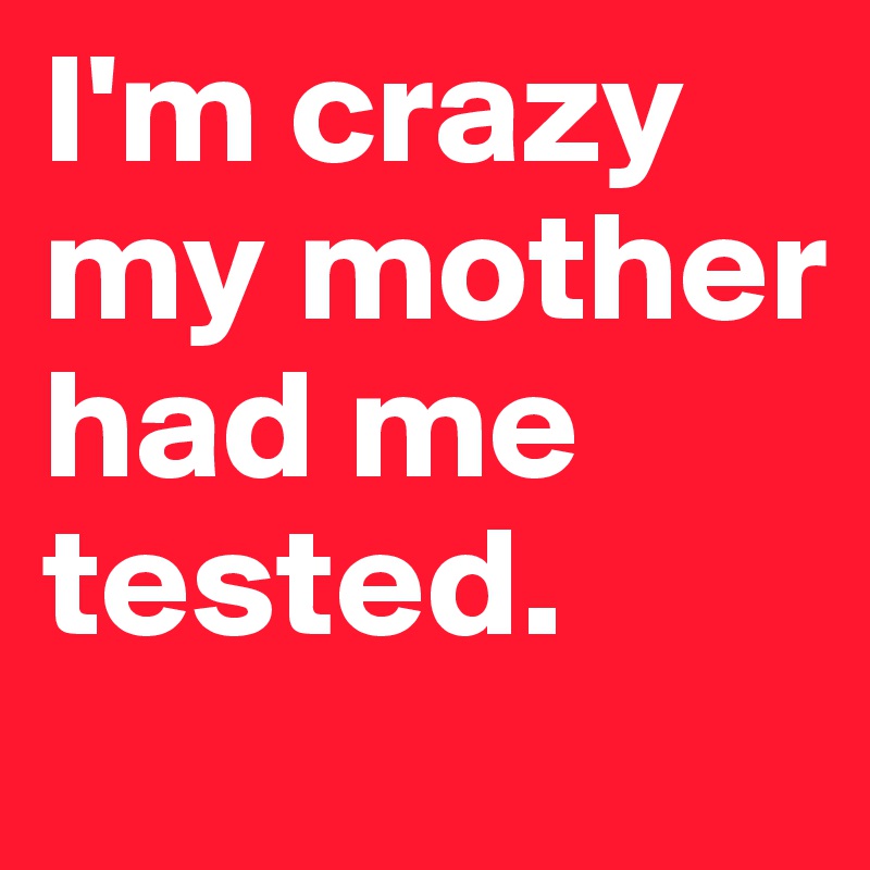 I'm crazy my mother had me tested.
