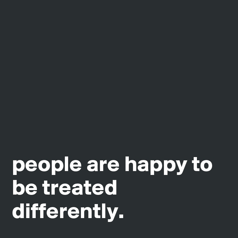 





people are happy to be treated differently.