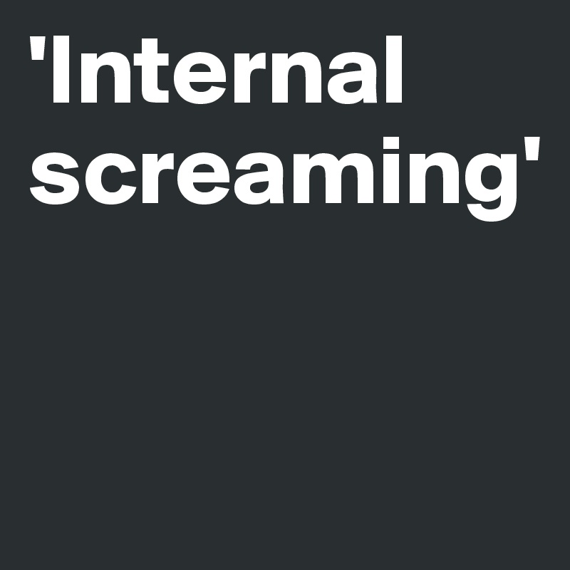 'Internal screaming'


