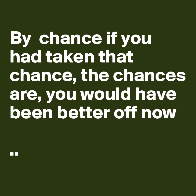 
By  chance if you had taken that chance, the chances are, you would have been better off now

..
