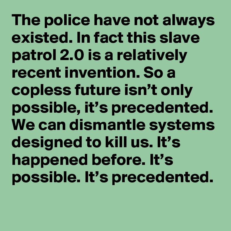 The police have not always existed. In fact this slave patrol 2.0 is a relatively recent invention. So a copless future isn’t only possible, it’s precedented. We can dismantle systems designed to kill us. It’s happened before. It’s possible. It’s precedented.