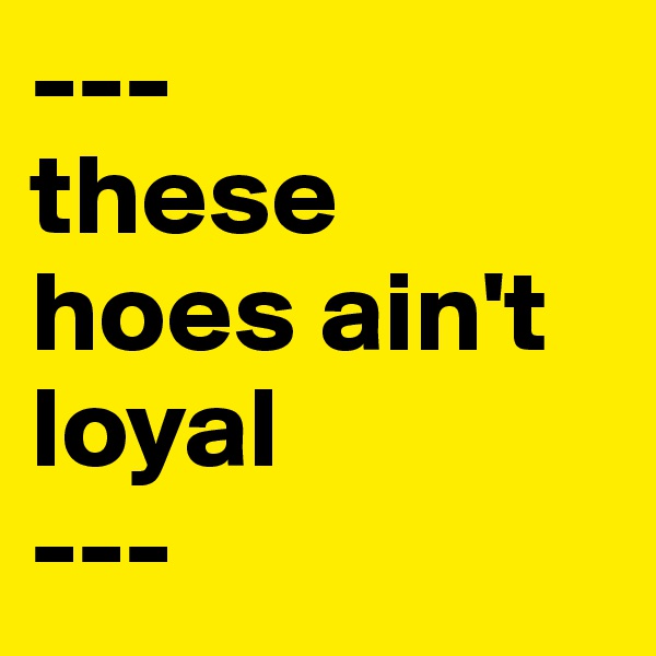 ---
these hoes ain't loyal
---