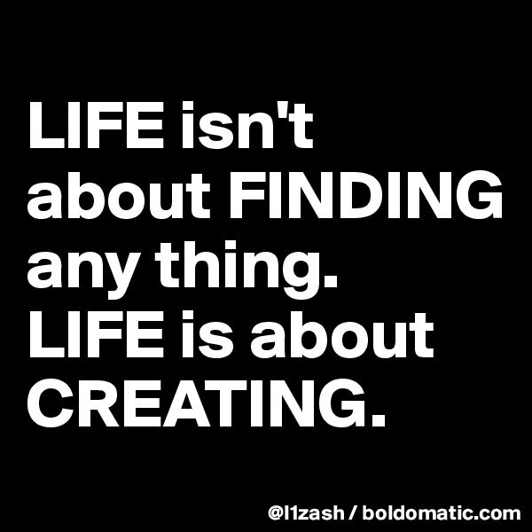 
LIFE isn't about FINDING any thing.
LIFE is about CREATING. 