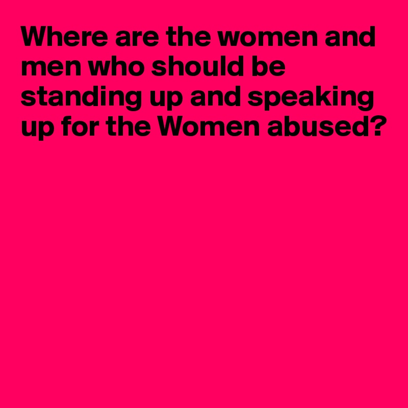 Where are the women and men who should be standing up and speaking up for the Women abused?







