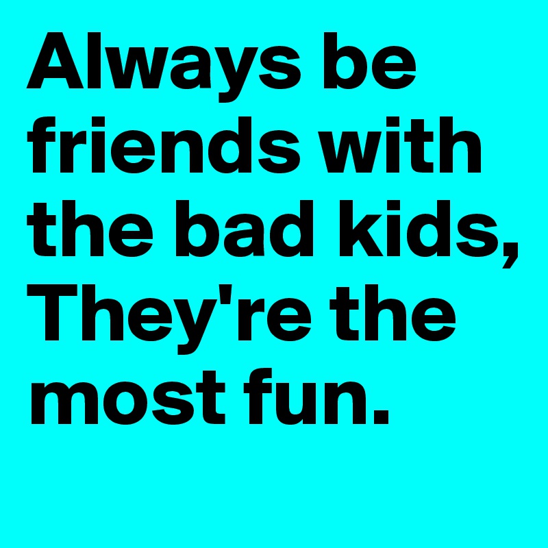 Always be friends with the bad kids, 
They're the most fun.