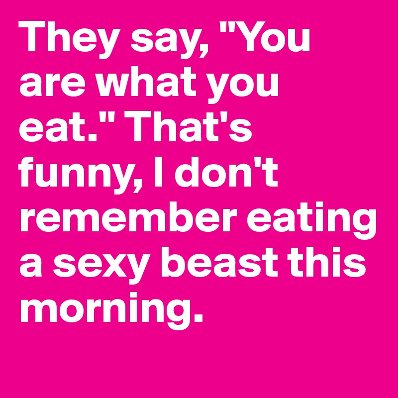 They say, "You are what you eat." That's funny, I don't remember eating a sexy beast this morning.