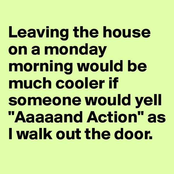 
Leaving the house on a monday morning would be much cooler if someone would yell "Aaaaand Action" as I walk out the door.
