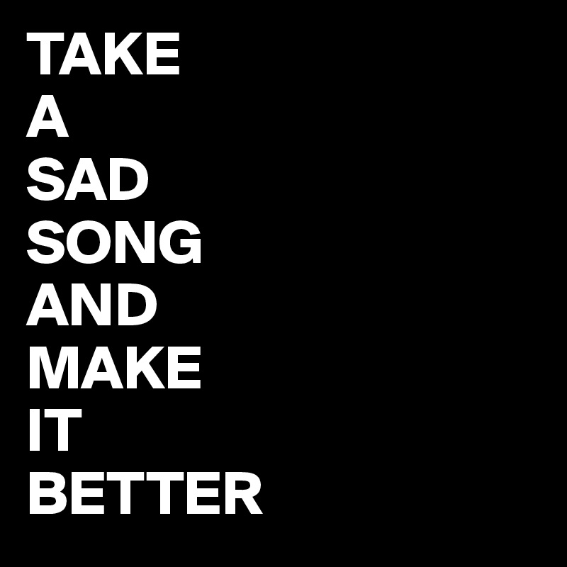 TAKE
A 
SAD
SONG
AND
MAKE
IT 
BETTER