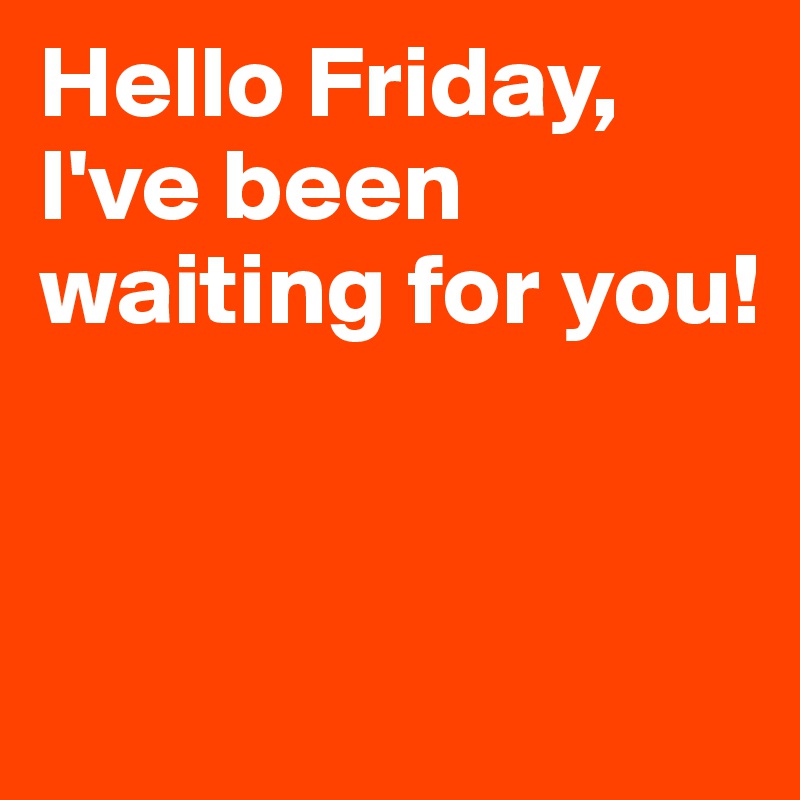 Hello Friday, I've been waiting for you!


