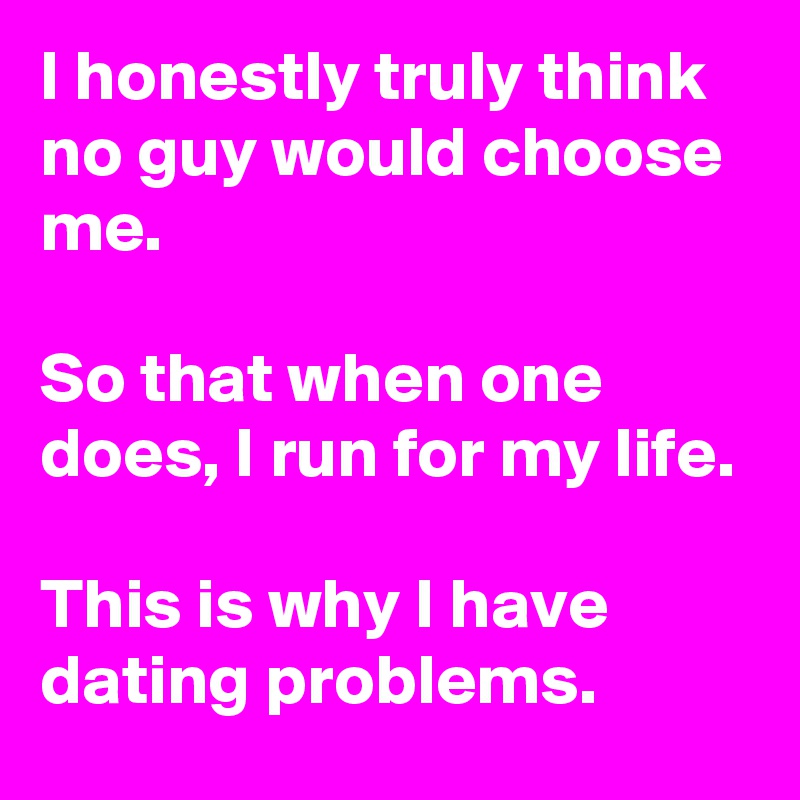 I honestly truly think no guy would choose me.

So that when one does, I run for my life.

This is why I have dating problems.