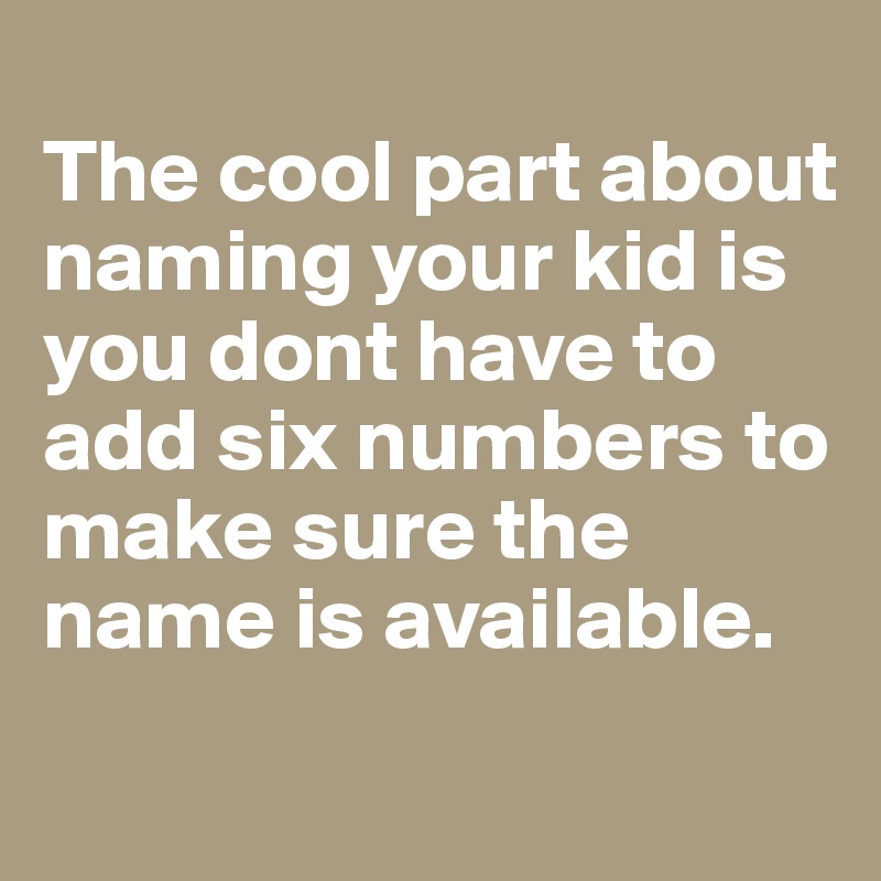 
The cool part about naming your kid is you dont have to add six numbers to make sure the name is available.
