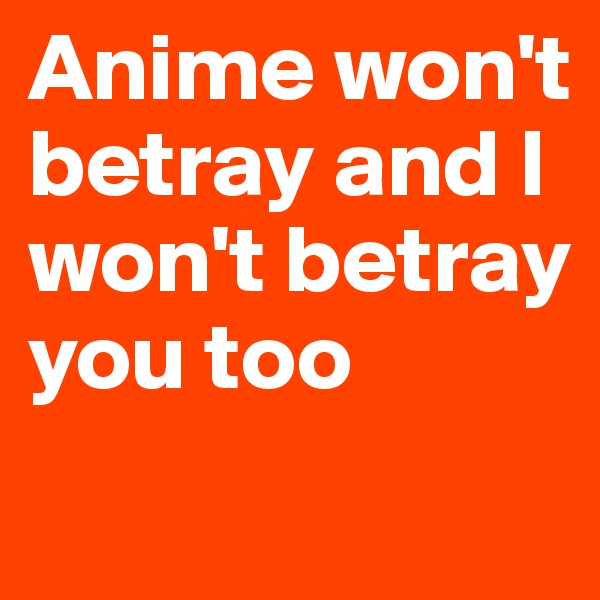 Anime won't betray and I won't betray you too
