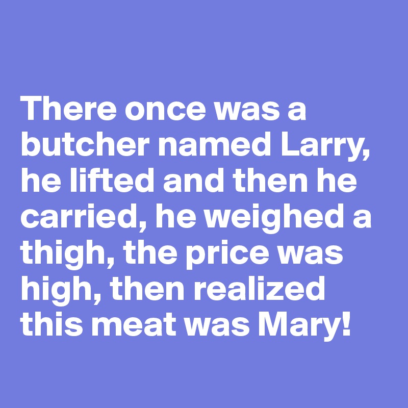 

There once was a butcher named Larry, he lifted and then he carried, he weighed a thigh, the price was high, then realized this meat was Mary!
