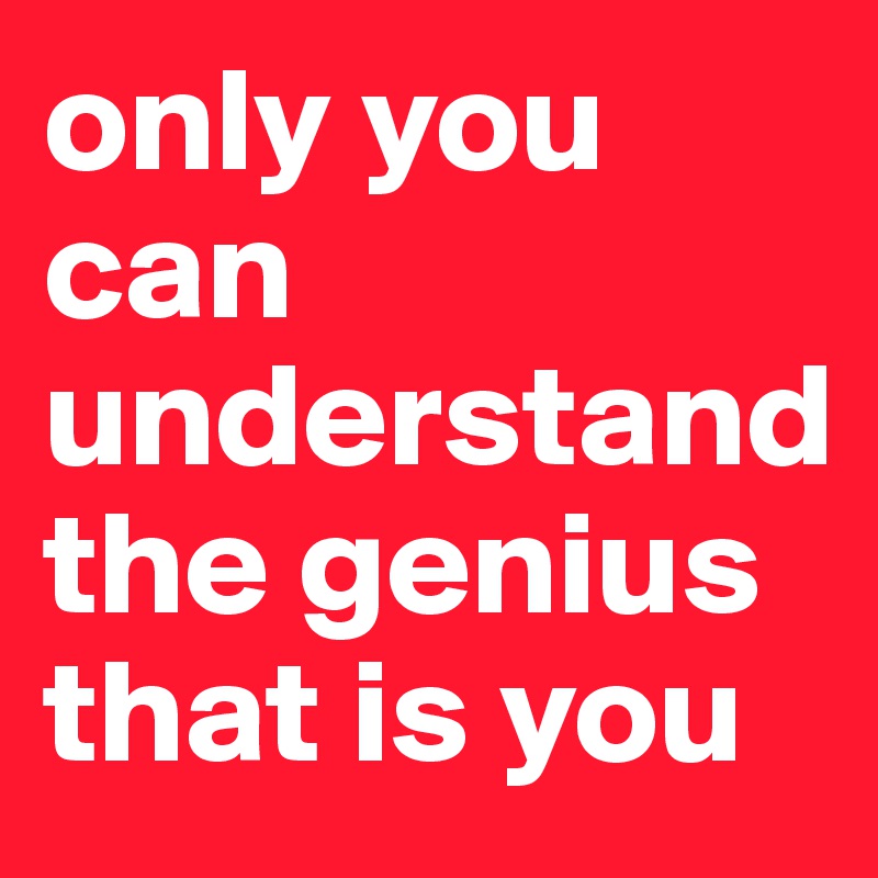 only you can understand the genius that is you