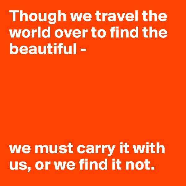 Though we travel the world over to find the beautiful - 





we must carry it with us, or we find it not.
