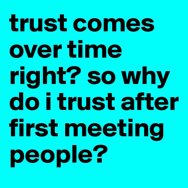 trust comes over time right? so why do i trust after first meeting people?