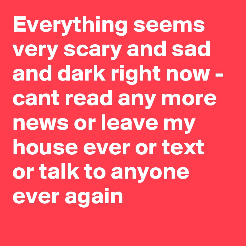 Everything seems very scary and sad and dark right now - cant read any more news or leave my house ever or text or talk to anyone ever again