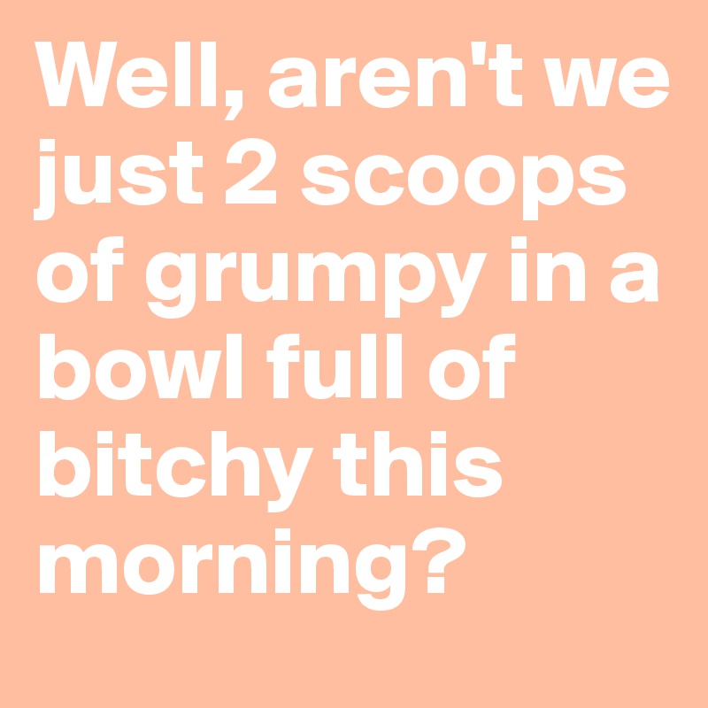 Well, aren't we just 2 scoops of grumpy in a bowl full of bitchy this morning?