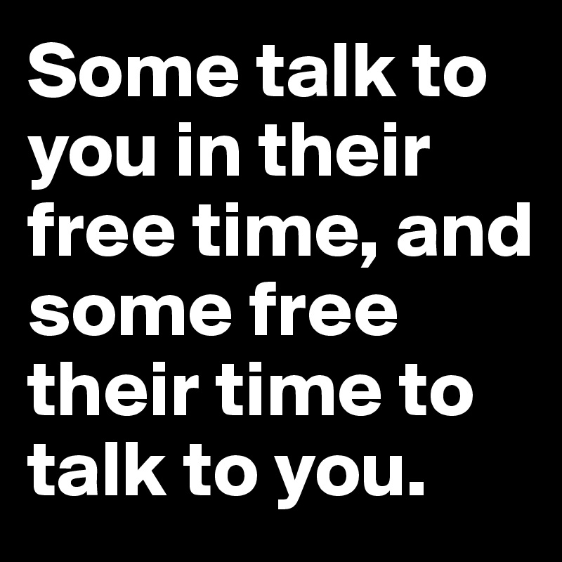 Some talk to you in their free time, and some free their time to talk to you. 