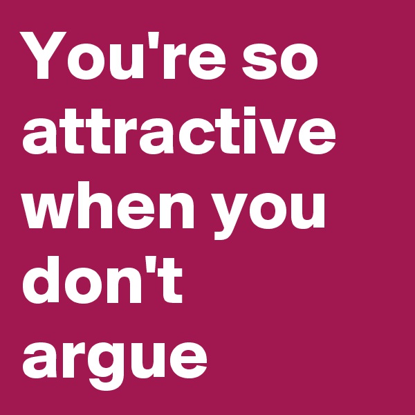 You're so attractive when you don't argue