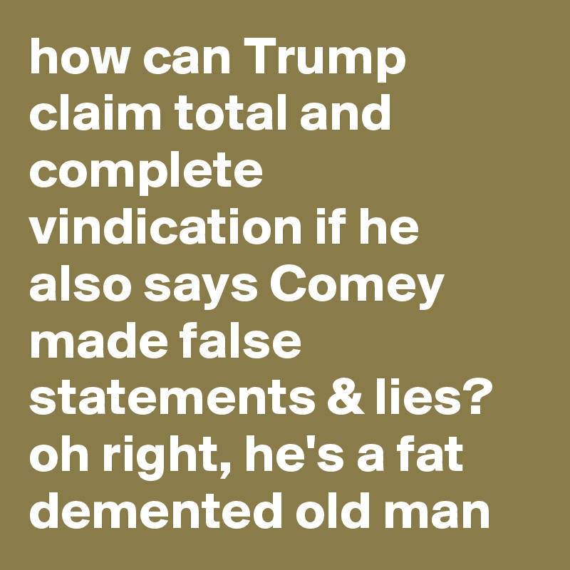 how can Trump claim total and complete vindication if he also says Comey made false statements & lies? oh right, he's a fat demented old man