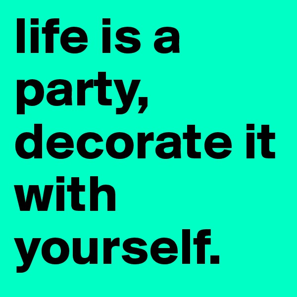 life is a party, decorate it with yourself. 