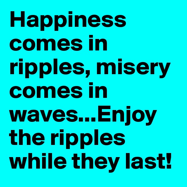 Happiness comes in ripples, misery comes in waves...Enjoy the ripples while they last!