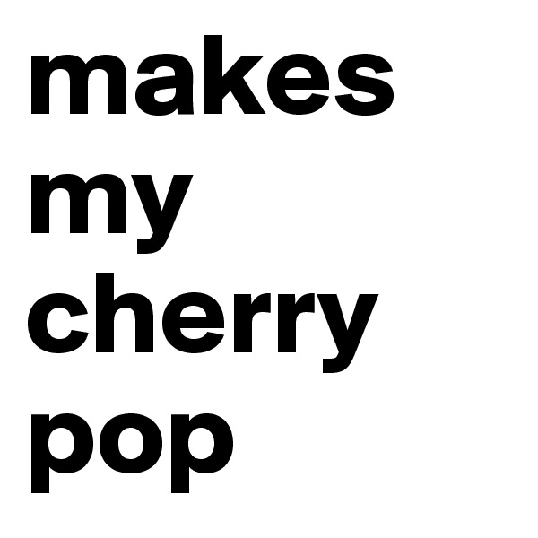 makes my cherry pop