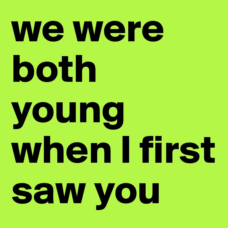 we were both young when I first saw you