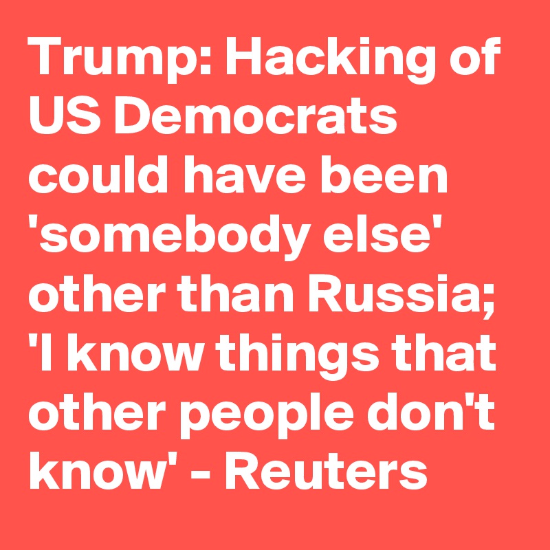 Trump: Hacking of US Democrats could have been 'somebody else' other than Russia; 'I know things that other people don't know' - Reuters