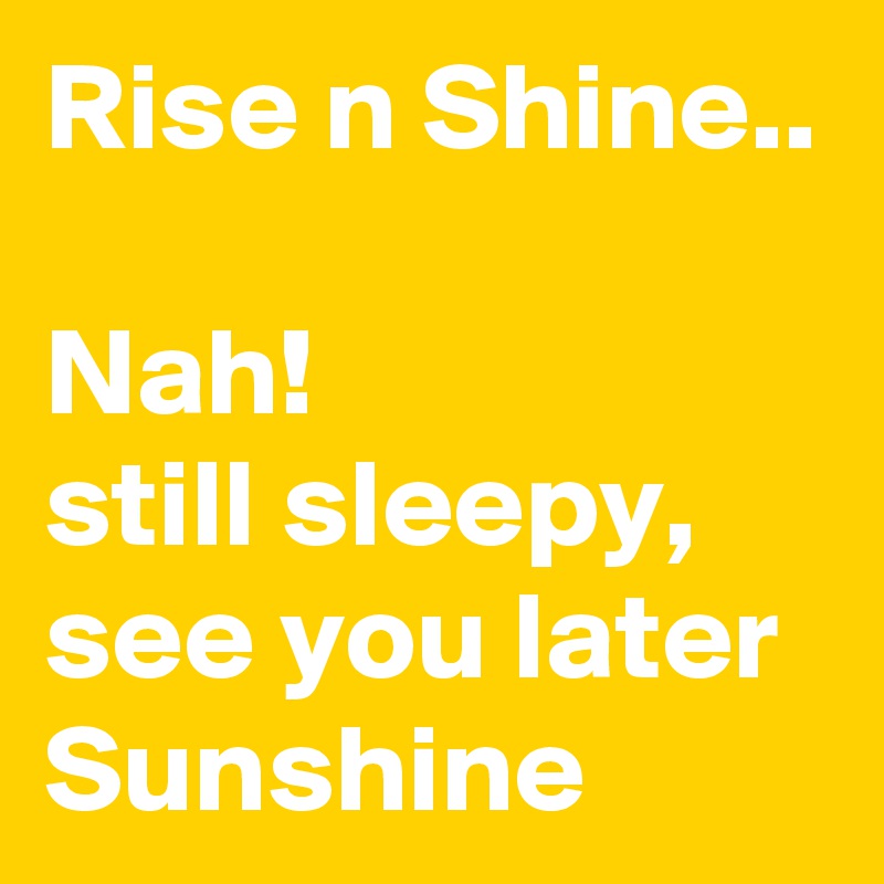Rise n Shine..

Nah! 
still sleepy, see you later Sunshine 
