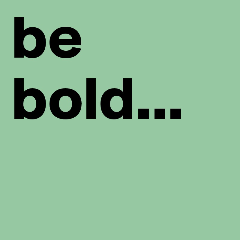 be bold...