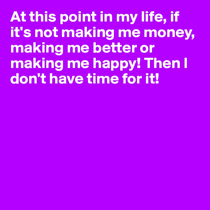 At this point in my life, if it's not making me money, making me better or making me happy! Then I don't have time for it! 






