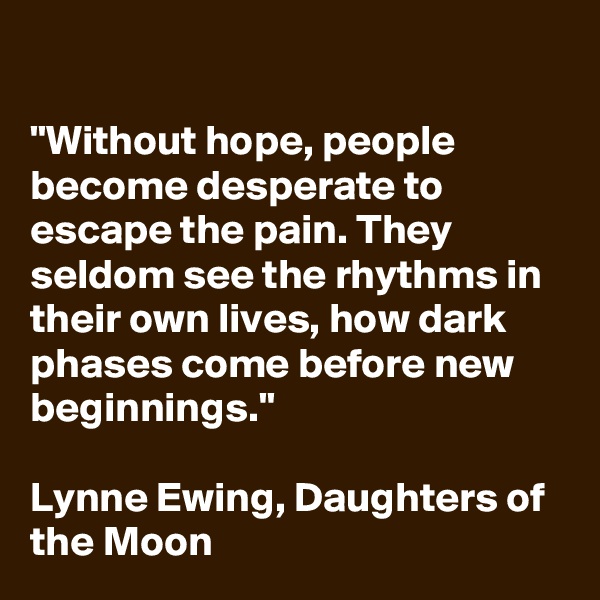 

"Without hope, people become desperate to escape the pain. They seldom see the rhythms in their own lives, how dark phases come before new beginnings."

Lynne Ewing, Daughters of the Moon