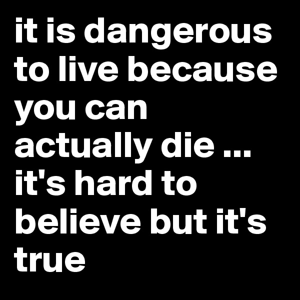 it is dangerous to live because you can actually die ... it's hard to believe but it's true