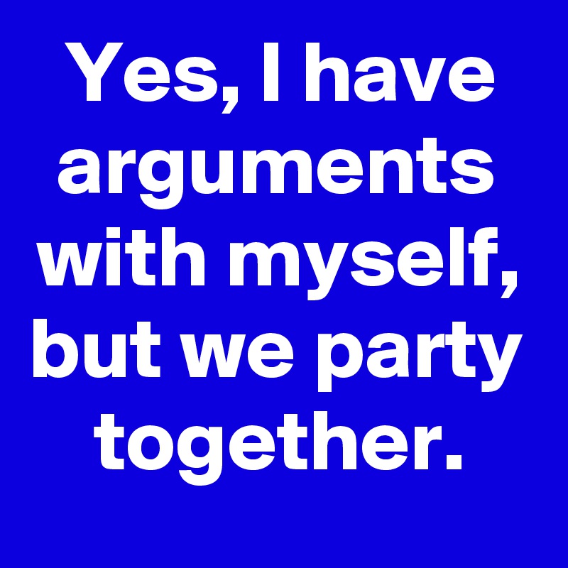 Yes, I have arguments with myself, but we party together.